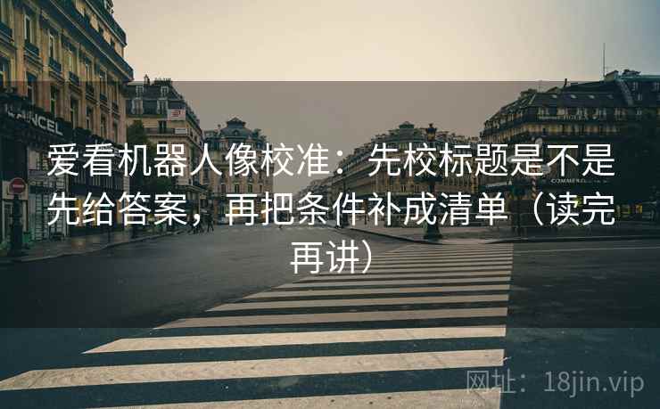 爱看机器人像校准：先校标题是不是先给答案，再把条件补成清单（读完再讲）