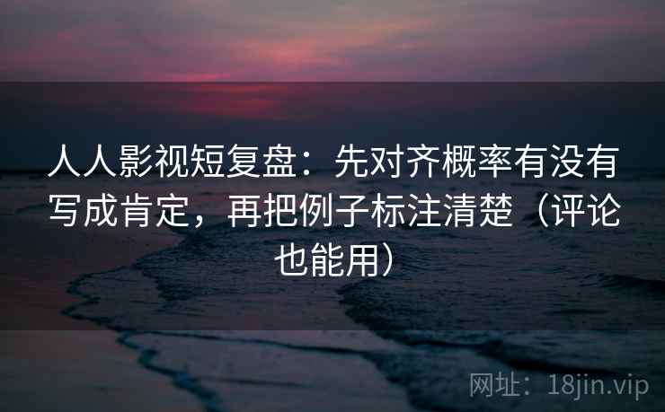 人人影视短复盘：先对齐概率有没有写成肯定，再把例子标注清楚（评论也能用）