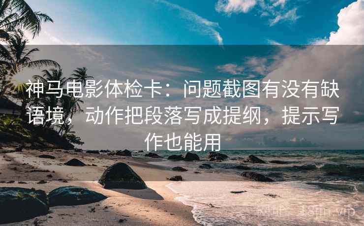神马电影体检卡：问题截图有没有缺语境，动作把段落写成提纲，提示写作也能用