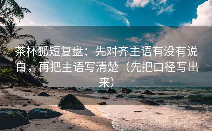 茶杯狐短复盘：先对齐主语有没有说白，再把主语写清楚（先把口径写出来）