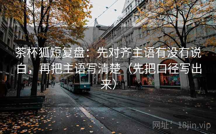 茶杯狐短复盘：先对齐主语有没有说白，再把主语写清楚（先把口径写出来）